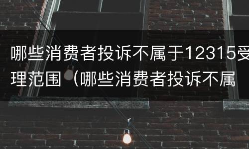 哪些消费者投诉不属于12315受理范围（哪些消费者投诉不属于12315受理范围内）