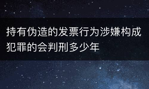 持有伪造的发票行为涉嫌构成犯罪的会判刑多少年