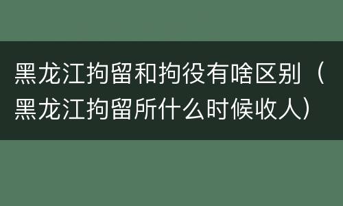 黑龙江拘留和拘役有啥区别（黑龙江拘留所什么时候收人）