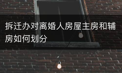 拆迁办对离婚人房屋主房和辅房如何划分