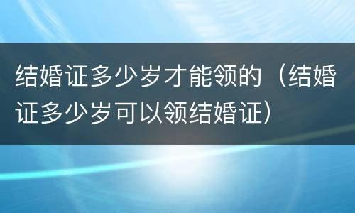 结婚证多少岁才能领的（结婚证多少岁可以领结婚证）