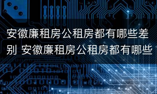 安徽廉租房公租房都有哪些差别 安徽廉租房公租房都有哪些差别呢