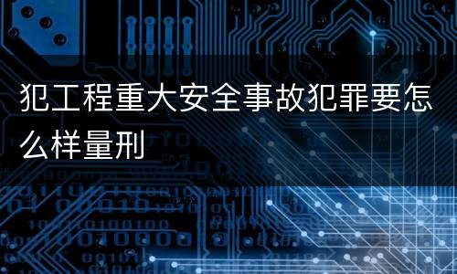 犯工程重大安全事故犯罪要怎么样量刑
