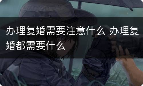 办理复婚需要注意什么 办理复婚都需要什么