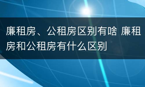 廉租房、公租房区别有啥 廉租房和公租房有什么区别