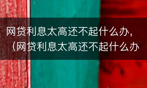 网贷利息太高还不起什么办，（网贷利息太高还不起什么办法）