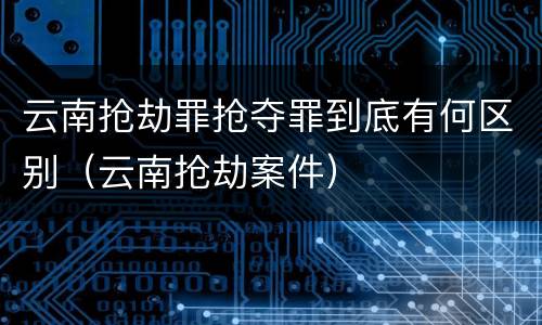 云南抢劫罪抢夺罪到底有何区别（云南抢劫案件）
