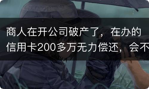 商人在开公司破产了，在办的信用卡200多万无力偿还，会不会被坐牢