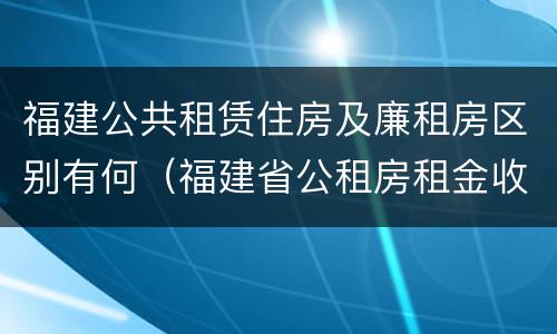 福建公共租赁住房及廉租房区别有何（福建省公租房租金收费标准）