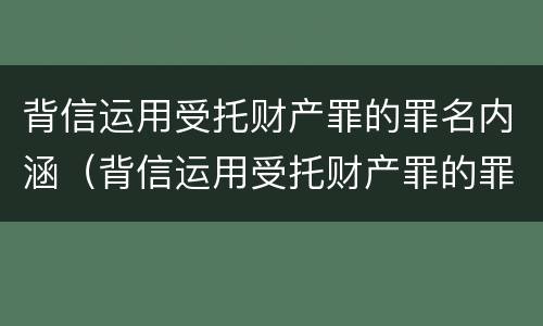 背信运用受托财产罪的罪名内涵（背信运用受托财产罪的罪名内涵是什么）