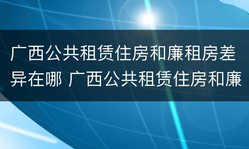 广西公共租赁住房和廉租房差异在哪 广西公共租赁住房和廉租房差异在哪查询