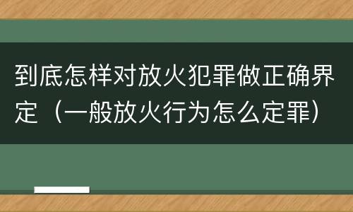 到底怎样对放火犯罪做正确界定（一般放火行为怎么定罪）