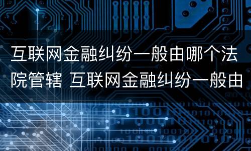 互联网金融纠纷一般由哪个法院管辖 互联网金融纠纷一般由哪个法院管辖的