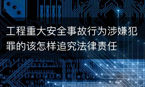 工程重大安全事故行为涉嫌犯罪的该怎样追究法律责任