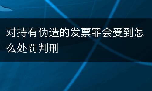 对持有伪造的发票罪会受到怎么处罚判刑