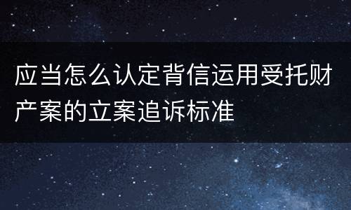 应当怎么认定背信运用受托财产案的立案追诉标准