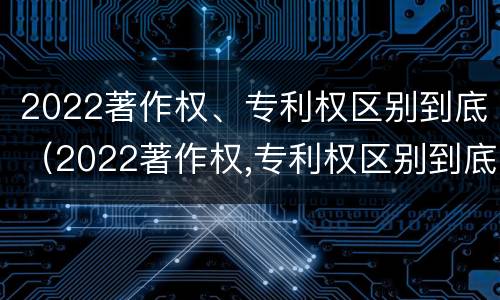 2022著作权、专利权区别到底（2022著作权,专利权区别到底是什么?）