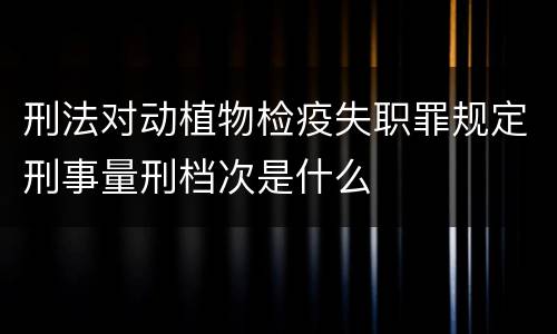 刑法对动植物检疫失职罪规定刑事量刑档次是什么