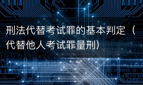 刑法代替考试罪的基本判定（代替他人考试罪量刑）