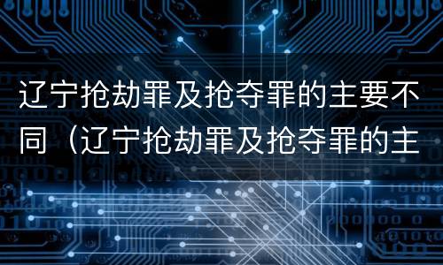 辽宁抢劫罪及抢夺罪的主要不同（辽宁抢劫罪及抢夺罪的主要不同类型）