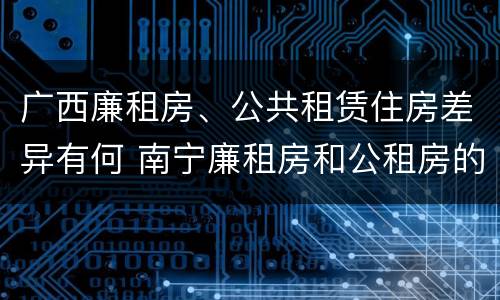 广西廉租房、公共租赁住房差异有何 南宁廉租房和公租房的区别