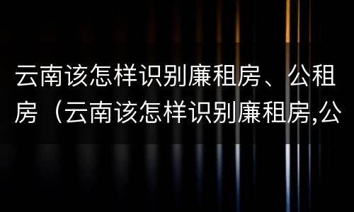 云南该怎样识别廉租房、公租房（云南该怎样识别廉租房,公租房是否合法）