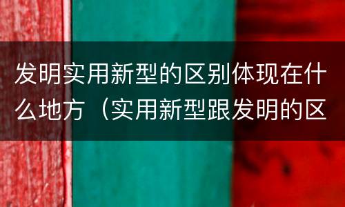 发明实用新型的区别体现在什么地方（实用新型跟发明的区别）