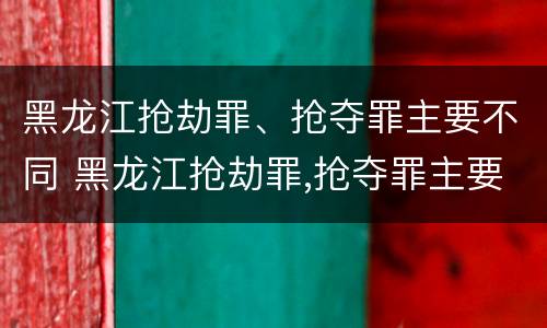 黑龙江抢劫罪、抢夺罪主要不同 黑龙江抢劫罪,抢夺罪主要不同案例
