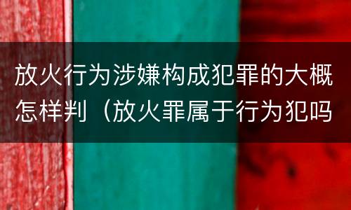 放火行为涉嫌构成犯罪的大概怎样判（放火罪属于行为犯吗）