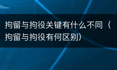 拘留与拘役关键有什么不同（拘留与拘役有何区别）