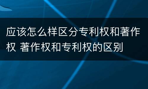 应该怎么样区分专利权和著作权 著作权和专利权的区别