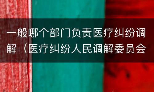 一般哪个部门负责医疗纠纷调解（医疗纠纷人民调解委员会是什么单位）