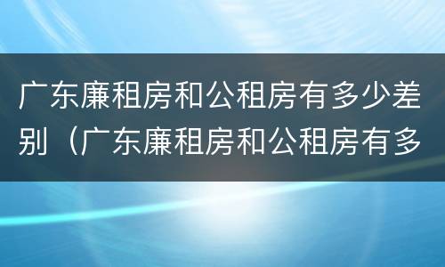 广东廉租房和公租房有多少差别（广东廉租房和公租房有多少差别大）