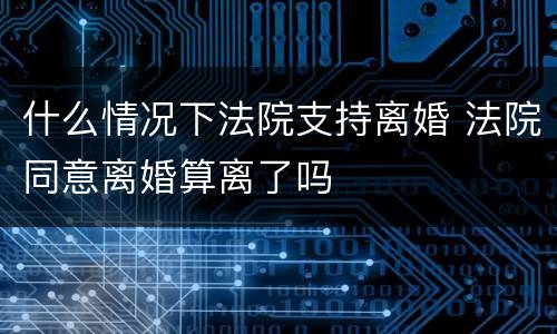 什么情况下法院支持离婚 法院同意离婚算离了吗