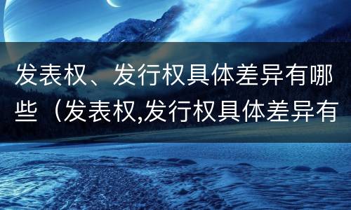 发表权、发行权具体差异有哪些（发表权,发行权具体差异有哪些方面）