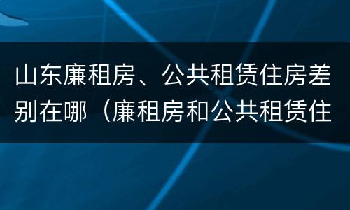 山东廉租房、公共租赁住房差别在哪（廉租房和公共租赁住房的区别）