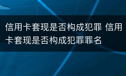 信用卡套现是否构成犯罪 信用卡套现是否构成犯罪罪名