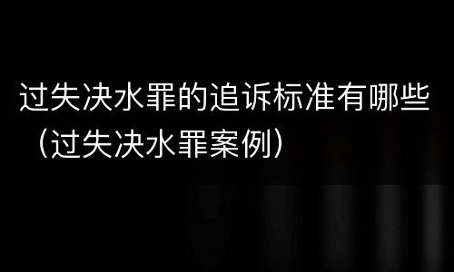 过失决水罪的追诉标准有哪些（过失决水罪案例）