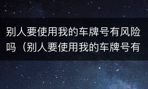 别人要使用我的车牌号有风险吗（别人要使用我的车牌号有风险吗安全吗）