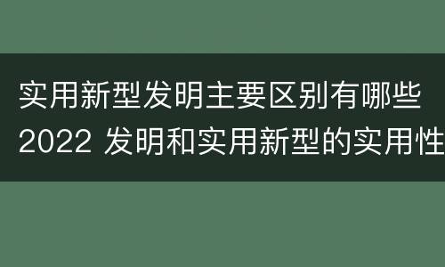 实用新型发明主要区别有哪些2022 发明和实用新型的实用性