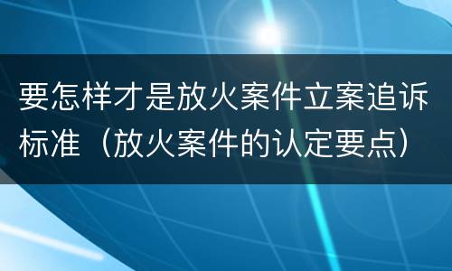 要怎样才是放火案件立案追诉标准（放火案件的认定要点）