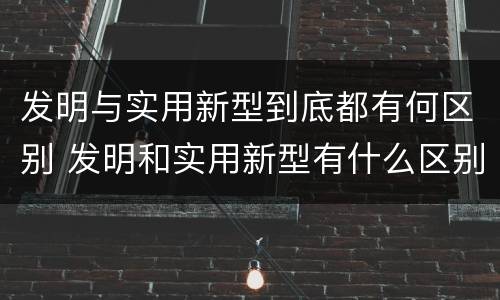 发明与实用新型到底都有何区别 发明和实用新型有什么区别