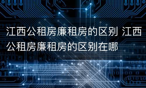 江西公租房廉租房的区别 江西公租房廉租房的区别在哪