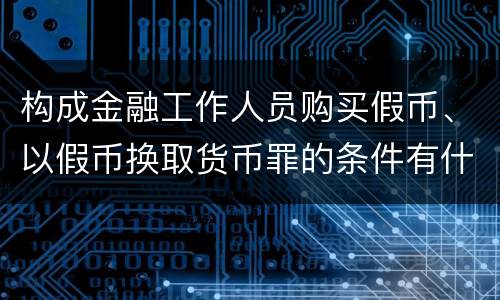 构成金融工作人员购买假币、以假币换取货币罪的条件有什么