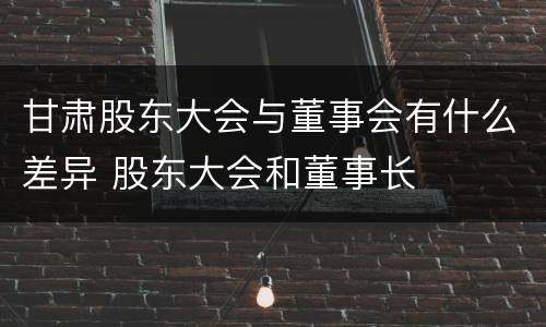 甘肃股东大会与董事会有什么差异 股东大会和董事长