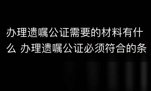办理遗嘱公证需要的材料有什么 办理遗嘱公证必须符合的条件