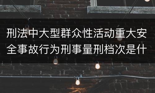 刑法中大型群众性活动重大安全事故行为刑事量刑档次是什么