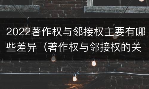 2022著作权与邻接权主要有哪些差异（著作权与邻接权的关系）