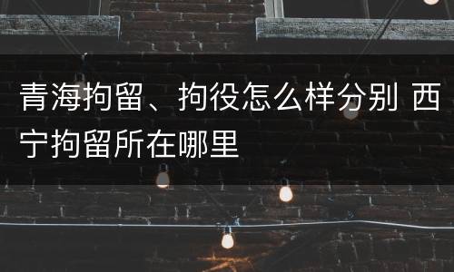 青海拘留、拘役怎么样分别 西宁拘留所在哪里