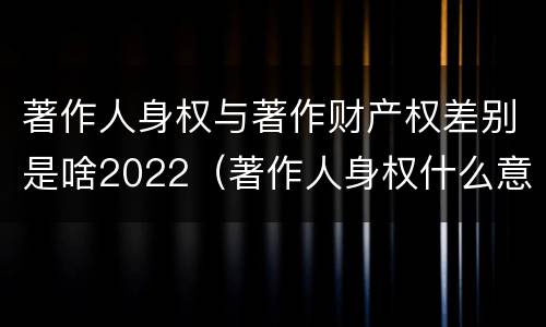 著作人身权与著作财产权差别是啥2022（著作人身权什么意思）